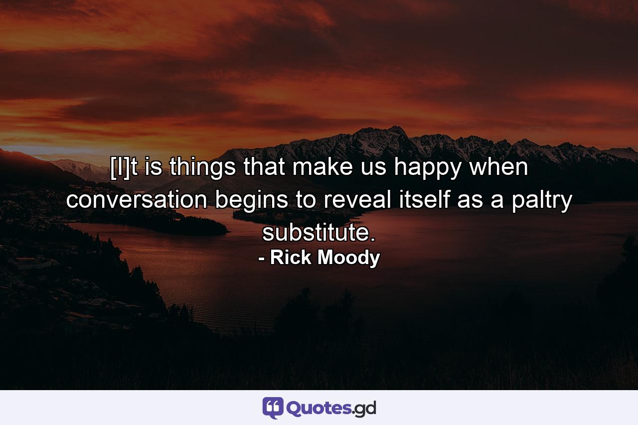 [I]t is things that make us happy when conversation begins to reveal itself as a paltry substitute. - Quote by Rick Moody