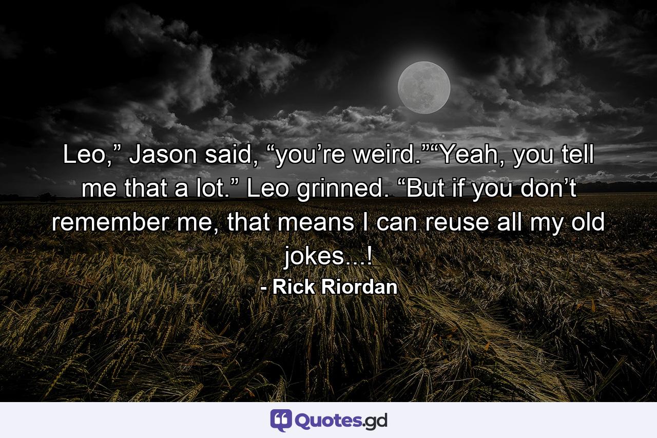 Leo,” Jason said, “you’re weird.”“Yeah, you tell me that a lot.” Leo grinned. “But if you don’t remember me, that means I can reuse all my old jokes...! - Quote by Rick Riordan