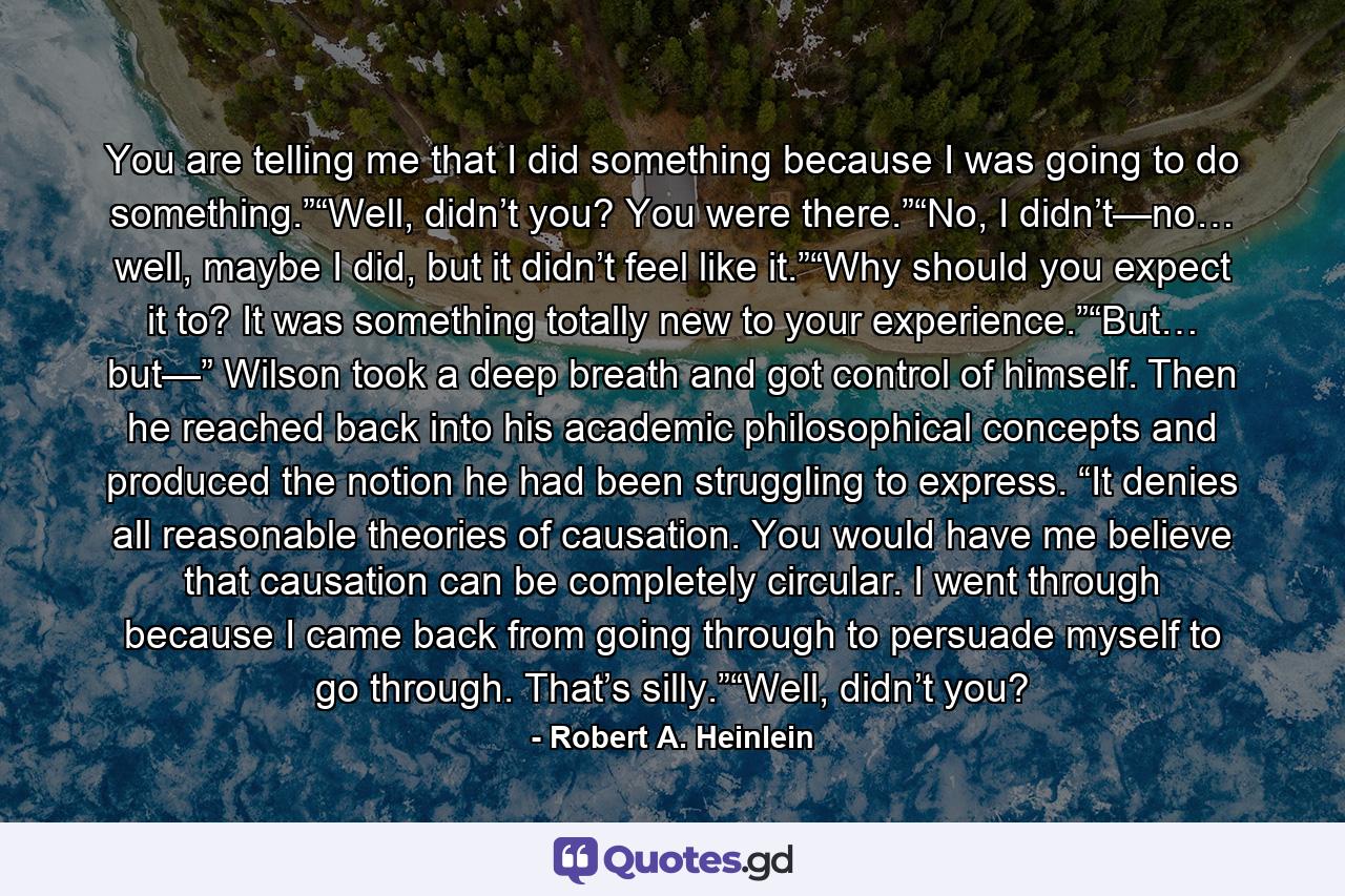 You are telling me that I did something because I was going to do something.”“Well, didn’t you? You were there.”“No, I didn’t—no… well, maybe I did, but it didn’t feel like it.”“Why should you expect it to? It was something totally new to your experience.”“But… but—” Wilson took a deep breath and got control of himself. Then he reached back into his academic philosophical concepts and produced the notion he had been struggling to express. “It denies all reasonable theories of causation. You would have me believe that causation can be completely circular. I went through because I came back from going through to persuade myself to go through. That’s silly.”“Well, didn’t you? - Quote by Robert A. Heinlein