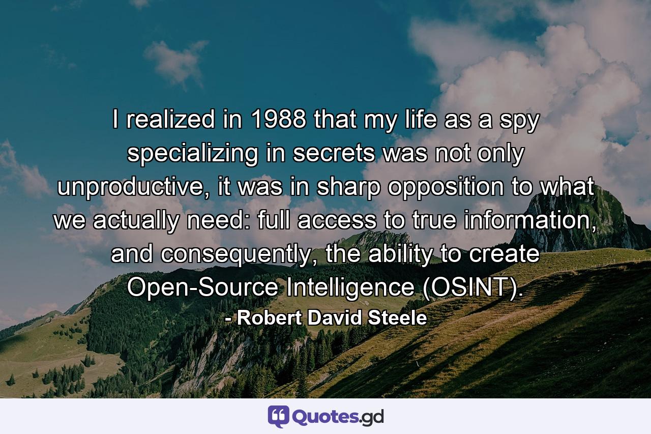 I realized in 1988 that my life as a spy specializing in secrets was not only unproductive, it was in sharp opposition to what we actually need: full access to true information, and consequently, the ability to create Open-Source Intelligence (OSINT). - Quote by Robert David Steele