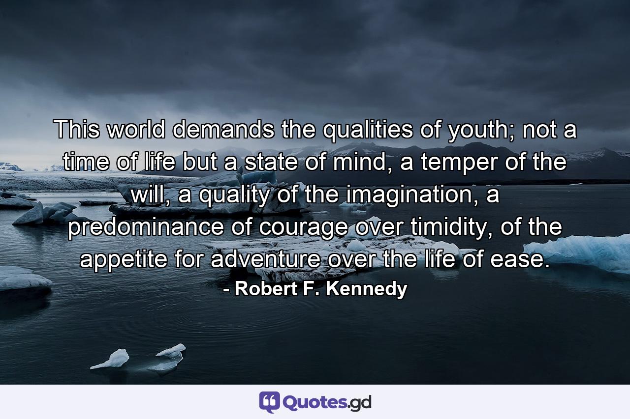 This world demands the qualities of youth; not a time of life but a state of mind, a temper of the will, a quality of the imagination, a predominance of courage over timidity, of the appetite for adventure over the life of ease. - Quote by Robert F. Kennedy