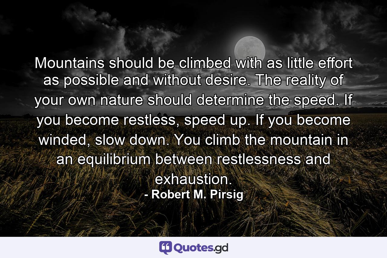 Mountains should be climbed with as little effort as possible and without desire. The reality of your own nature should determine the speed. If you become restless, speed up. If you become winded, slow down. You climb the mountain in an equilibrium between restlessness and exhaustion. - Quote by Robert M. Pirsig