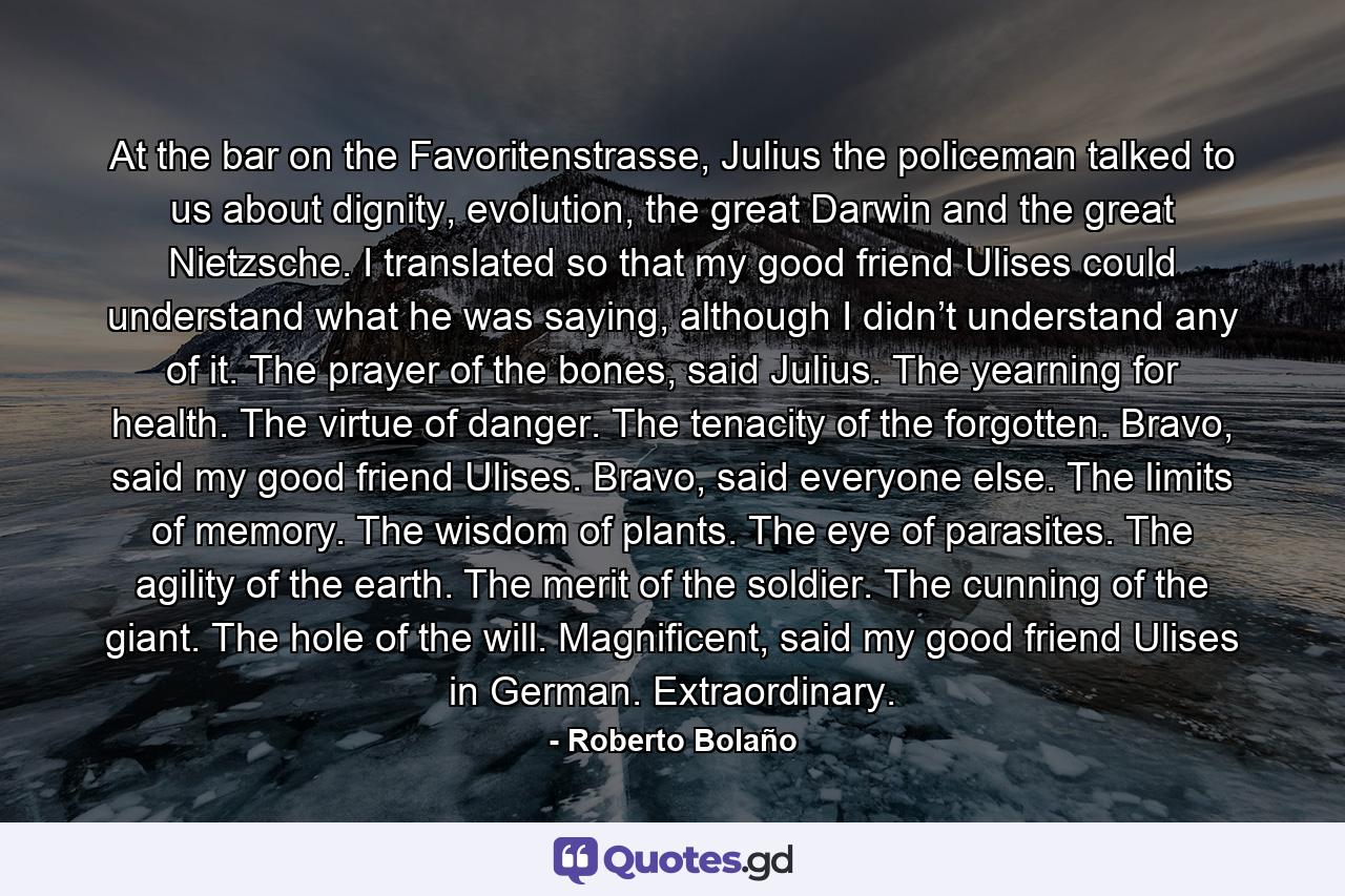 At the bar on the Favoritenstrasse, Julius the policeman talked to us about dignity, evolution, the great Darwin and the great Nietzsche. I translated so that my good friend Ulises could understand what he was saying, although I didn’t understand any of it. The prayer of the bones, said Julius. The yearning for health. The virtue of danger. The tenacity of the forgotten. Bravo, said my good friend Ulises. Bravo, said everyone else. The limits of memory. The wisdom of plants. The eye of parasites. The agility of the earth. The merit of the soldier. The cunning of the giant. The hole of the will. Magnificent, said my good friend Ulises in German. Extraordinary. - Quote by Roberto Bolaño
