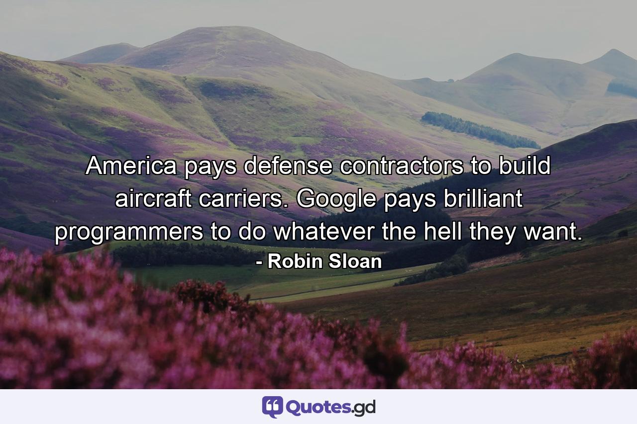 America pays defense contractors to build aircraft carriers. Google pays brilliant programmers to do whatever the hell they want. - Quote by Robin Sloan