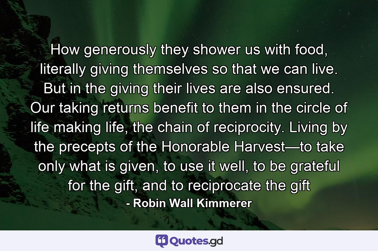 How generously they shower us with food, literally giving themselves so that we can live. But in the giving their lives are also ensured. Our taking returns benefit to them in the circle of life making life, the chain of reciprocity. Living by the precepts of the Honorable Harvest—to take only what is given, to use it well, to be grateful for the gift, and to reciprocate the gift - Quote by Robin Wall Kimmerer