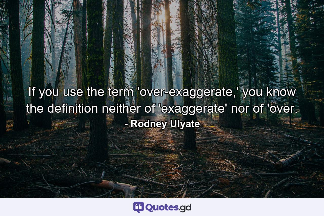 If you use the term 'over-exaggerate,' you know the definition neither of 'exaggerate' nor of 'over. - Quote by Rodney Ulyate