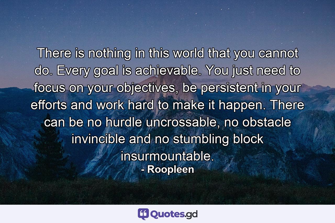 There is nothing in this world that you cannot do. Every goal is achievable. You just need to focus on your objectives, be persistent in your efforts and work hard to make it happen. There can be no hurdle uncrossable, no obstacle invincible and no stumbling block insurmountable. - Quote by Roopleen