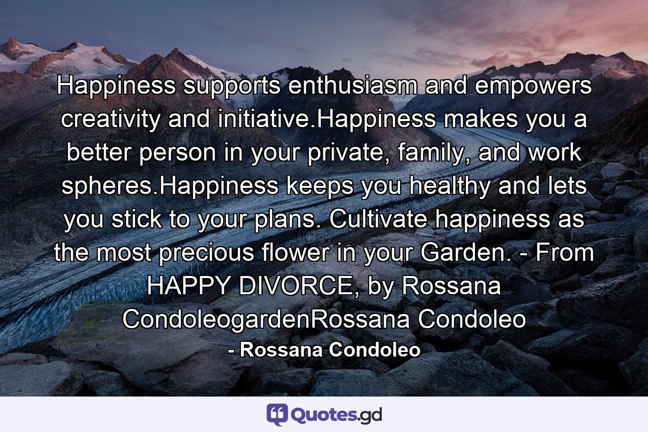 Happiness supports enthusiasm and empowers creativity and initiative.Happiness makes you a better person in your private, family, and work spheres.Happiness keeps you healthy and lets you stick to your plans. Cultivate happiness as the most precious flower in your Garden. - From HAPPY DIVORCE, by Rossana CondoleogardenRossana Condoleo - Quote by Rossana Condoleo