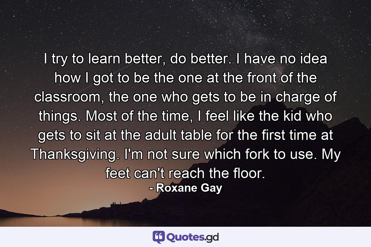 I try to learn better, do better. I have no idea how I got to be the one at the front of the classroom, the one who gets to be in charge of things. Most of the time, I feel like the kid who gets to sit at the adult table for the first time at Thanksgiving. I'm not sure which fork to use. My feet can't reach the floor. - Quote by Roxane Gay