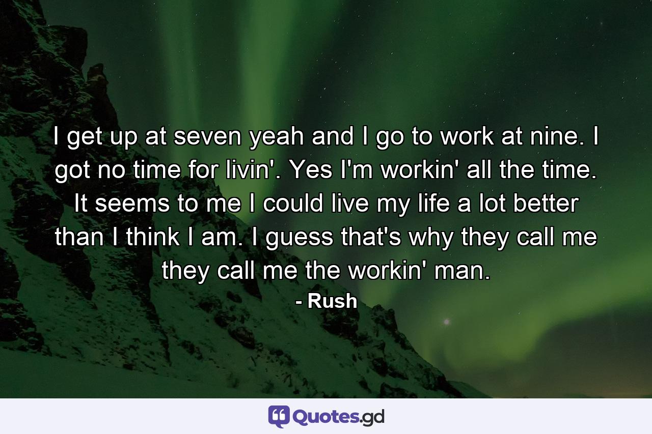 I get up at seven yeah and I go to work at nine. I got no time for livin'. Yes I'm workin' all the time. It seems to me I could live my life a lot better than I think I am. I guess that's why they call me they call me the workin' man. - Quote by Rush