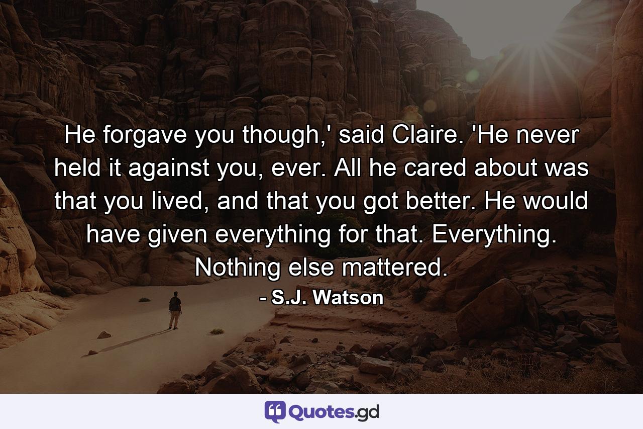 He forgave you though,' said Claire. 'He never held it against you, ever. All he cared about was that you lived, and that you got better. He would have given everything for that. Everything. Nothing else mattered. - Quote by S.J. Watson