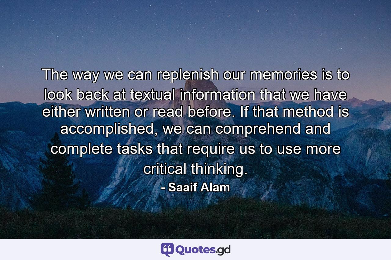 The way we can replenish our memories is to look back at textual information that we have either written or read before. If that method is accomplished, we can comprehend and complete tasks that require us to use more critical thinking. - Quote by Saaif Alam