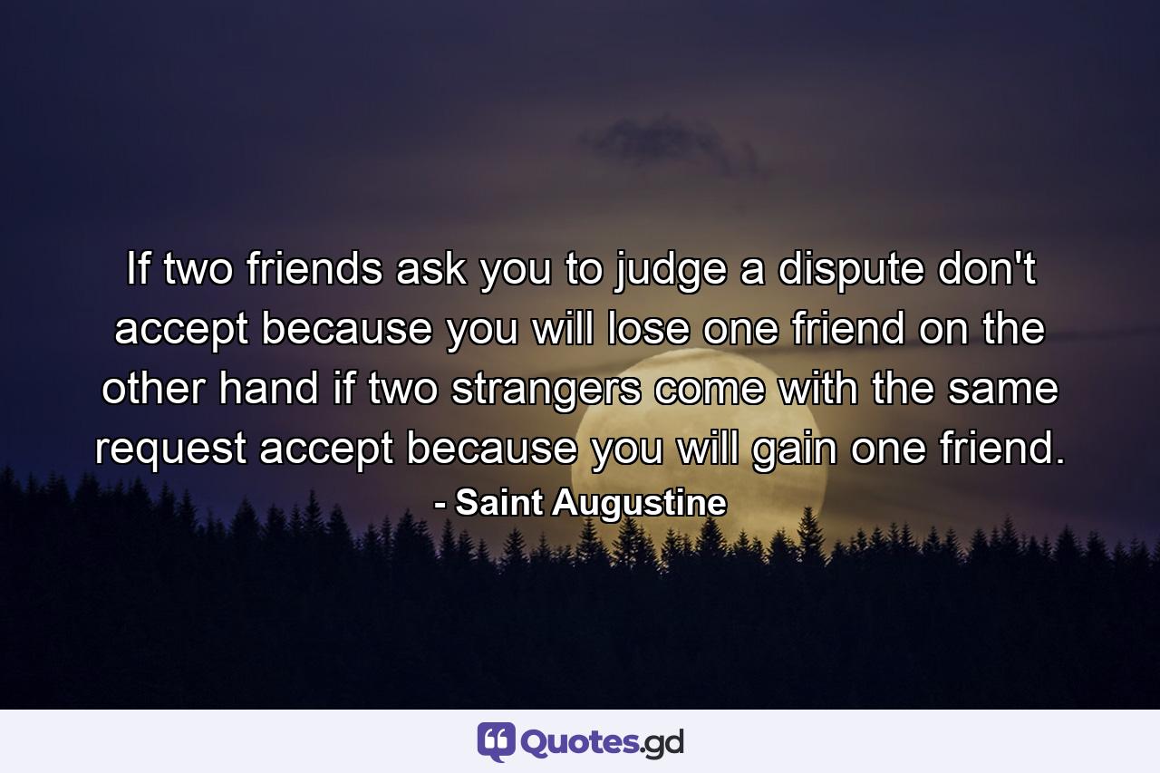 If two friends ask you to judge a dispute  don't accept  because you will lose one friend  on the other hand  if two strangers come with the same request  accept  because you will gain one friend. - Quote by Saint Augustine