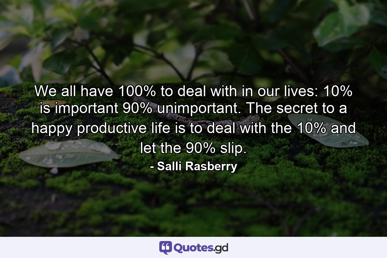We all have 100% to deal with in our lives: 10% is important  90% unimportant. The secret to a happy  productive life is to deal with the 10% and let the 90% slip. - Quote by Salli Rasberry