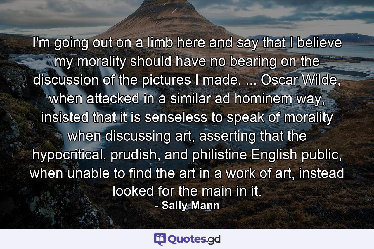 I'm going out on a limb here and say that I believe my morality should have no bearing on the discussion of the pictures I made. ... Oscar Wilde, when attacked in a similar ad hominem way, insisted that it is senseless to speak of morality when discussing art, asserting that the hypocritical, prudish, and philistine English public, when unable to find the art in a work of art, instead looked for the main in it. - Quote by Sally Mann