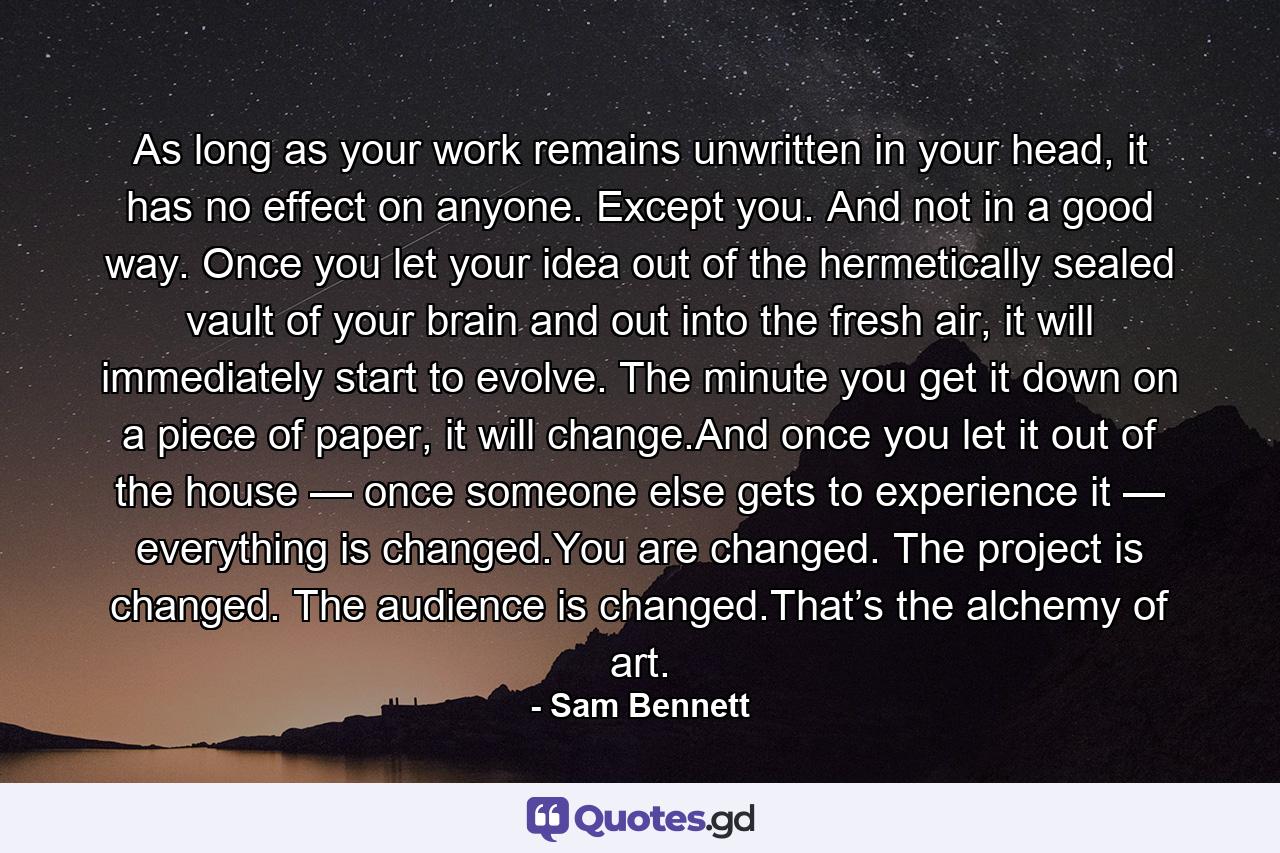 As long as your work remains unwritten in your head, it has no effect on anyone. Except you. And not in a good way. Once you let your idea out of the hermetically sealed vault of your brain and out into the fresh air, it will immediately start to evolve. The minute you get it down on a piece of paper, it will change.And once you let it out of the house — once someone else gets to experience it — everything is changed.You are changed. The project is changed. The audience is changed.That’s the alchemy of art. - Quote by Sam Bennett