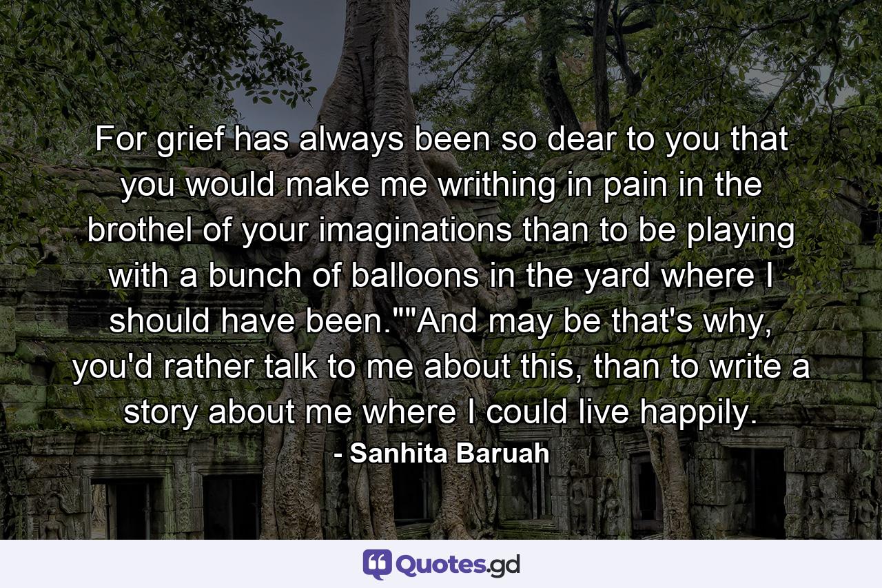 For grief has always been so dear to you that you would make me writhing in pain in the brothel of your imaginations than to be playing with a bunch of balloons in the yard where I should have been.