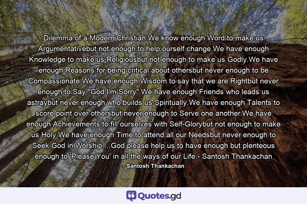 Dilemma of a Modern Christian:We know enough Word to make us Argumentativebut not enough to help ourself change.We have enough Knowledge to make us Religiousbut not enough to make us Godly.We have enough Reasons for being critical about othersbut never enough to be Compassionate.We have enough Wisdom to say that we are Rightbut never enough to Say 