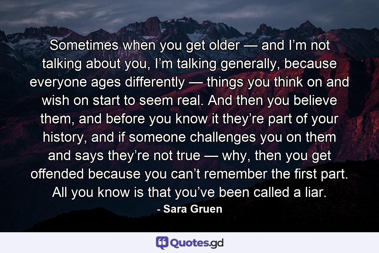 Sometimes when you get older — and I’m not talking about you, I’m talking generally, because everyone ages differently — things you think on and wish on start to seem real. And then you believe them, and before you know it they’re part of your history, and if someone challenges you on them and says they’re not true — why, then you get offended because you can’t remember the first part. All you know is that you’ve been called a liar. - Quote by Sara Gruen