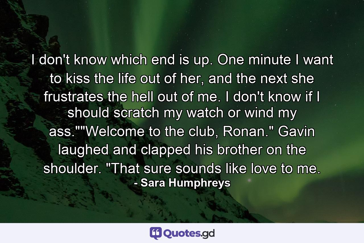 I don't know which end is up. One minute I want to kiss the life out of her, and the next she frustrates the hell out of me. I don't know if I should scratch my watch or wind my ass.