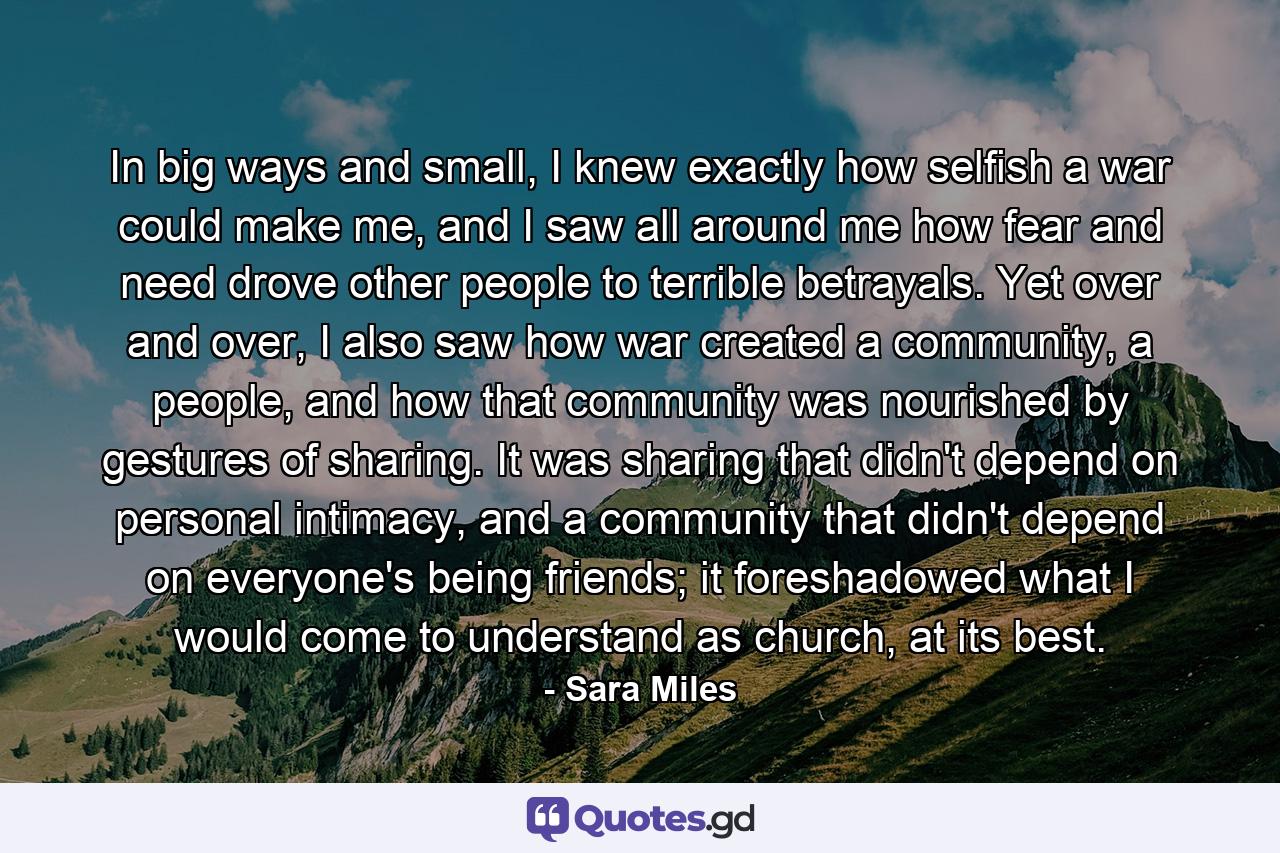 In big ways and small, I knew exactly how selfish a war could make me, and I saw all around me how fear and need drove other people to terrible betrayals. Yet over and over, I also saw how war created a community, a people, and how that community was nourished by gestures of sharing. It was sharing that didn't depend on personal intimacy, and a community that didn't depend on everyone's being friends; it foreshadowed what I would come to understand as church, at its best. - Quote by Sara Miles