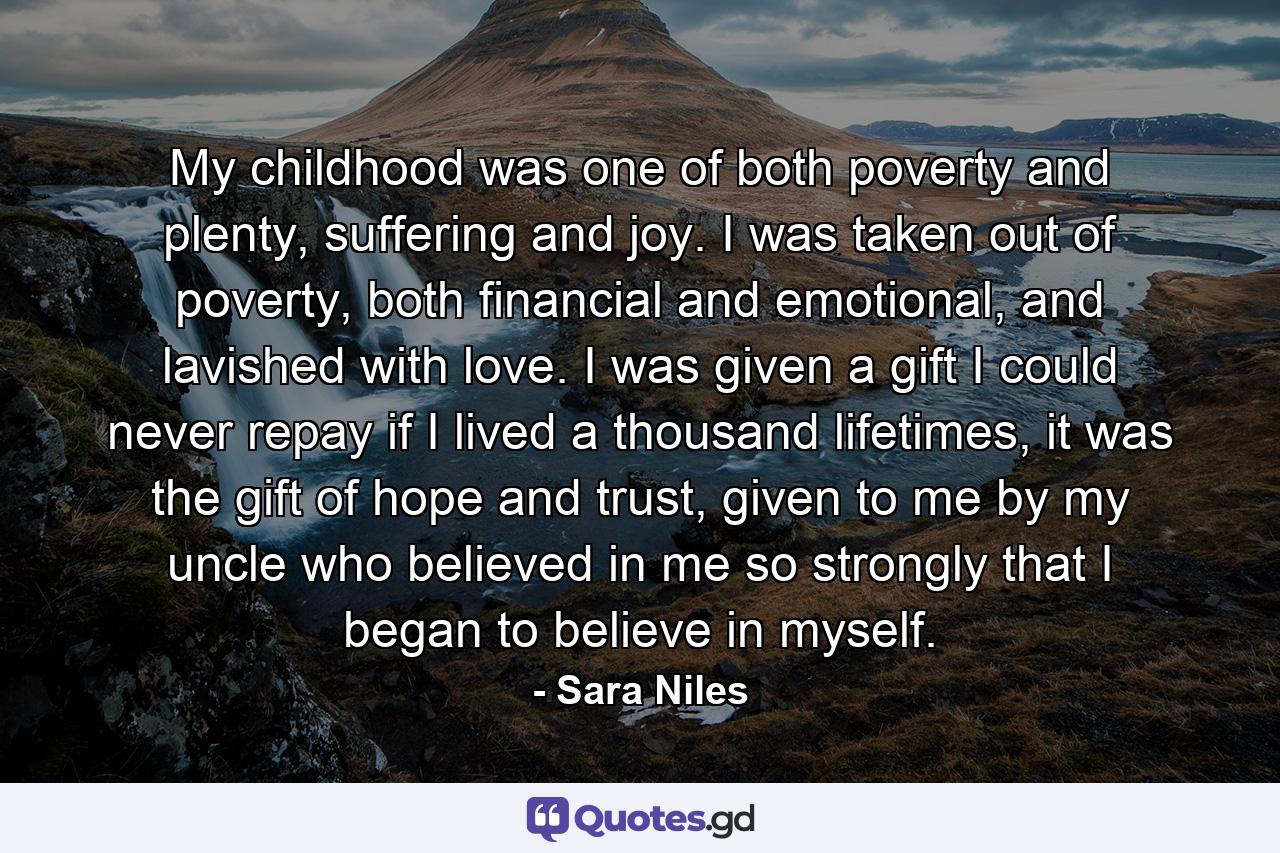 My childhood was one of both poverty and plenty, suffering and joy. I was taken out of poverty, both financial and emotional, and lavished with love. I was given a gift I could never repay if I lived a thousand lifetimes, it was the gift of hope and trust, given to me by my uncle who believed in me so strongly that I began to believe in myself. - Quote by Sara Niles