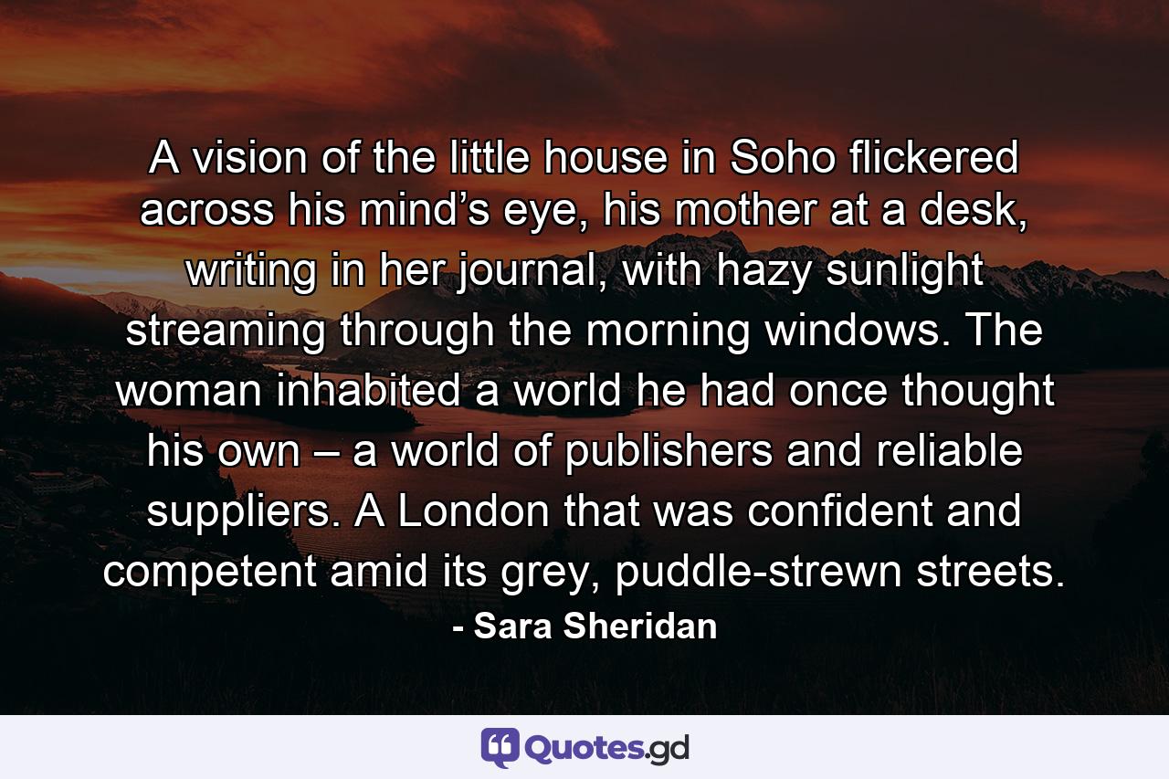 A vision of the little house in Soho flickered across his mind’s eye, his mother at a desk, writing in her journal, with hazy sunlight streaming through the morning windows. The woman inhabited a world he had once thought his own – a world of publishers and reliable suppliers. A London that was confident and competent amid its grey, puddle-strewn streets. - Quote by Sara Sheridan