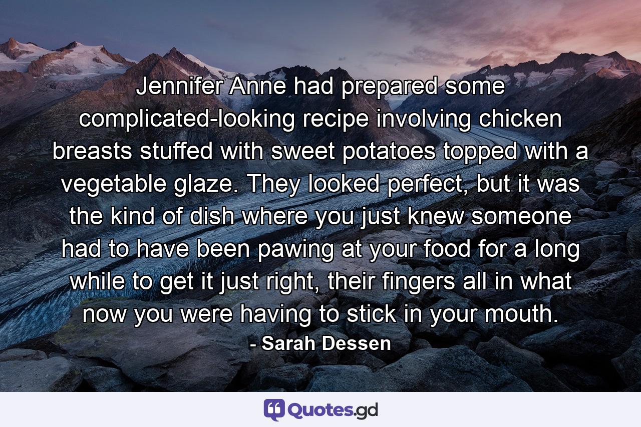 Jennifer Anne had prepared some complicated-looking recipe involving chicken breasts stuffed with sweet potatoes topped with a vegetable glaze. They looked perfect, but it was the kind of dish where you just knew someone had to have been pawing at your food for a long while to get it just right, their fingers all in what now you were having to stick in your mouth. - Quote by Sarah Dessen