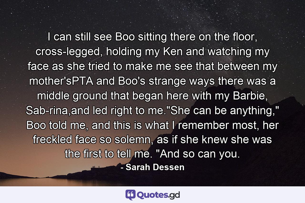 I can still see Boo sitting there on the floor, cross-legged, holding my Ken and watching my face as she tried to make me see that between my mother'sPTA and Boo's strange ways there was a middle ground that began here with my Barbie, Sab-rina,and led right to me.