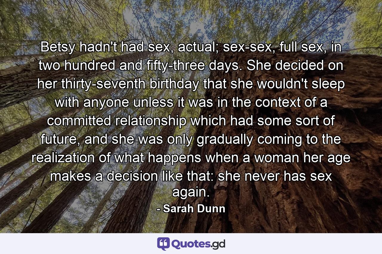 Betsy hadn't had sex, actual; sex-sex, full sex, in two hundred and fifty-three days. She decided on her thirty-seventh birthday that she wouldn't sleep with anyone unless it was in the context of a committed relationship which had some sort of future, and she was only gradually coming to the realization of what happens when a woman her age makes a decision like that: she never has sex again. - Quote by Sarah Dunn