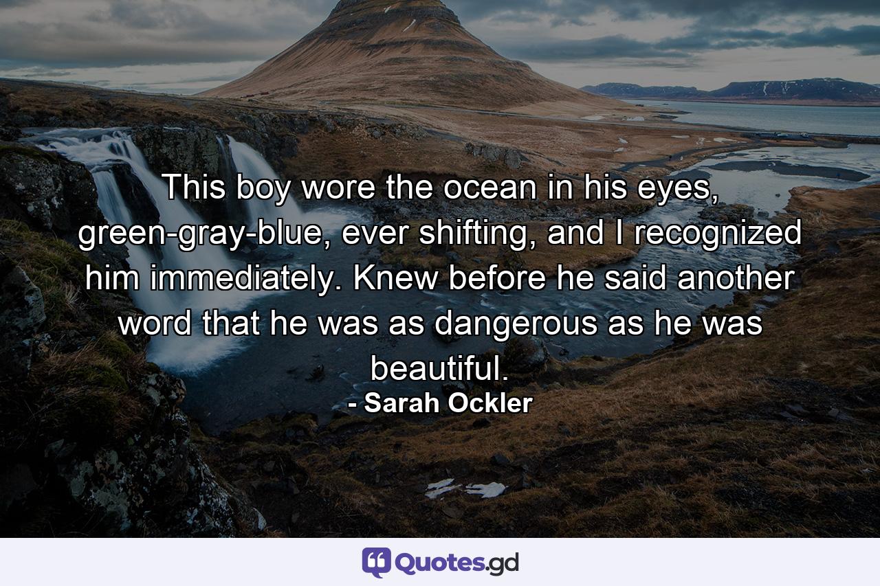 This boy wore the ocean in his eyes, green-gray-blue, ever shifting, and I recognized him immediately. Knew before he said another word that he was as dangerous as he was beautiful. - Quote by Sarah Ockler