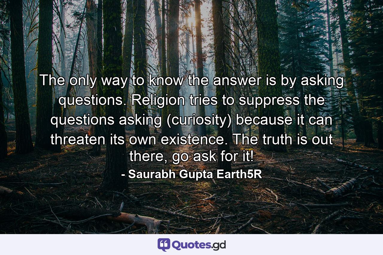 The only way to know the answer is by asking questions. Religion tries to suppress the questions asking (curiosity) because it can threaten its own existence. The truth is out there, go ask for it! - Quote by Saurabh Gupta Earth5R