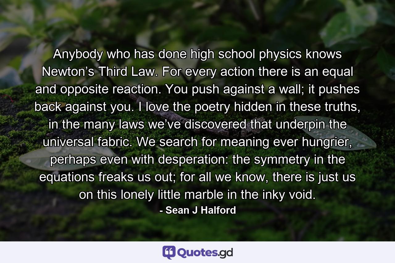 Anybody who has done high school physics knows Newton’s Third Law. For every action there is an equal and opposite reaction. You push against a wall; it pushes back against you. I love the poetry hidden in these truths, in the many laws we’ve discovered that underpin the universal fabric. We search for meaning ever hungrier, perhaps even with desperation: the symmetry in the equations freaks us out; for all we know, there is just us on this lonely little marble in the inky void. - Quote by Sean J Halford