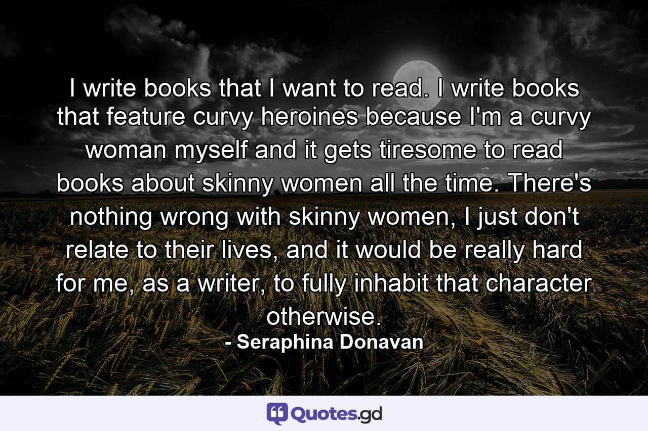 I write books that I want to read. I write books that feature curvy heroines because I'm a curvy woman myself and it gets tiresome to read books about skinny women all the time. There's nothing wrong with skinny women, I just don't relate to their lives, and it would be really hard for me, as a writer, to fully inhabit that character otherwise. - Quote by Seraphina Donavan