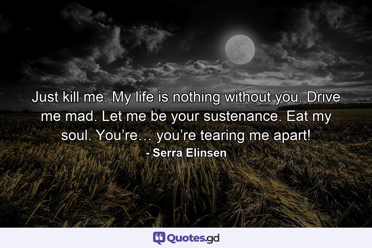 Just kill me. My life is nothing without you. Drive me mad. Let me be your sustenance. Eat my soul. You’re… you’re tearing me apart! - Quote by Serra Elinsen