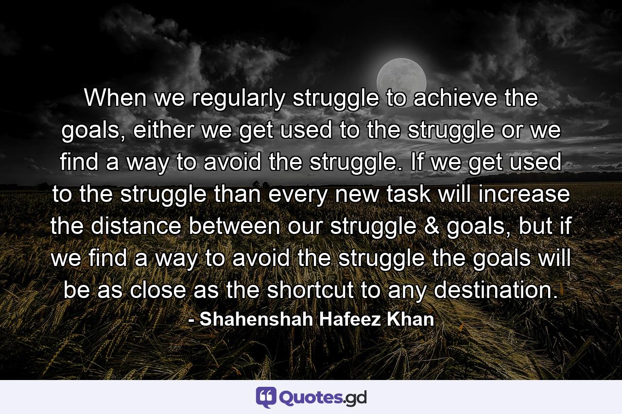 When we regularly struggle to achieve the goals, either we get used to the struggle or we find a way to avoid the struggle. If we get used to the struggle than every new task will increase the distance between our struggle & goals, but if we find a way to avoid the struggle the goals will be as close as the shortcut to any destination. - Quote by Shahenshah Hafeez Khan