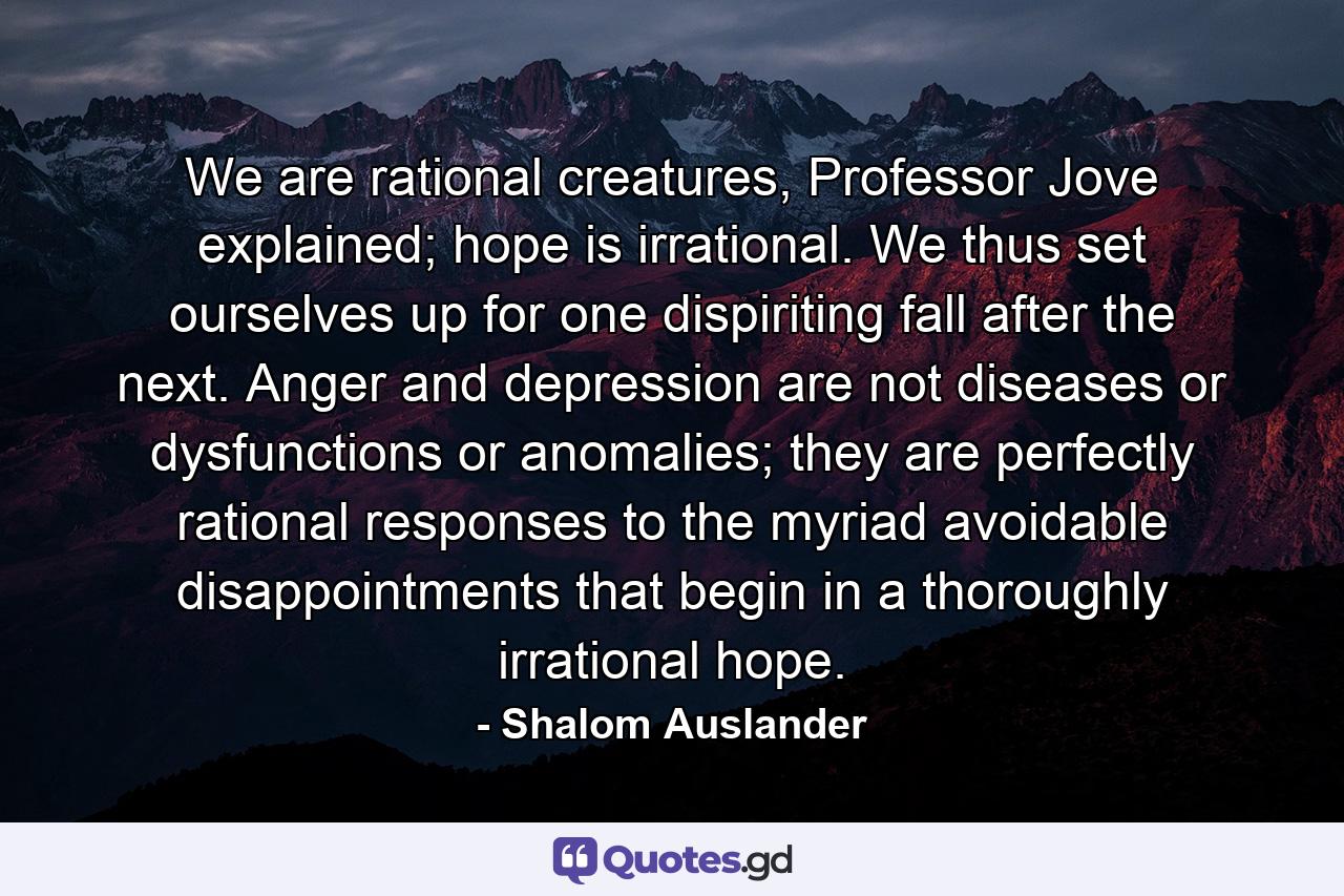 We are rational creatures, Professor Jove explained; hope is irrational. We thus set ourselves up for one dispiriting fall after the next. Anger and depression are not diseases or dysfunctions or anomalies; they are perfectly rational responses to the myriad avoidable disappointments that begin in a thoroughly irrational hope. - Quote by Shalom Auslander