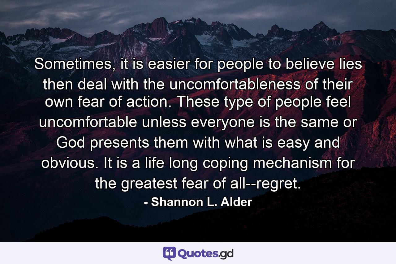 Sometimes, it is easier for people to believe lies then deal with the uncomfortableness of their own fear of action. These type of people feel uncomfortable unless everyone is the same or God presents them with what is easy and obvious. It is a life long coping mechanism for the greatest fear of all--regret. - Quote by Shannon L. Alder