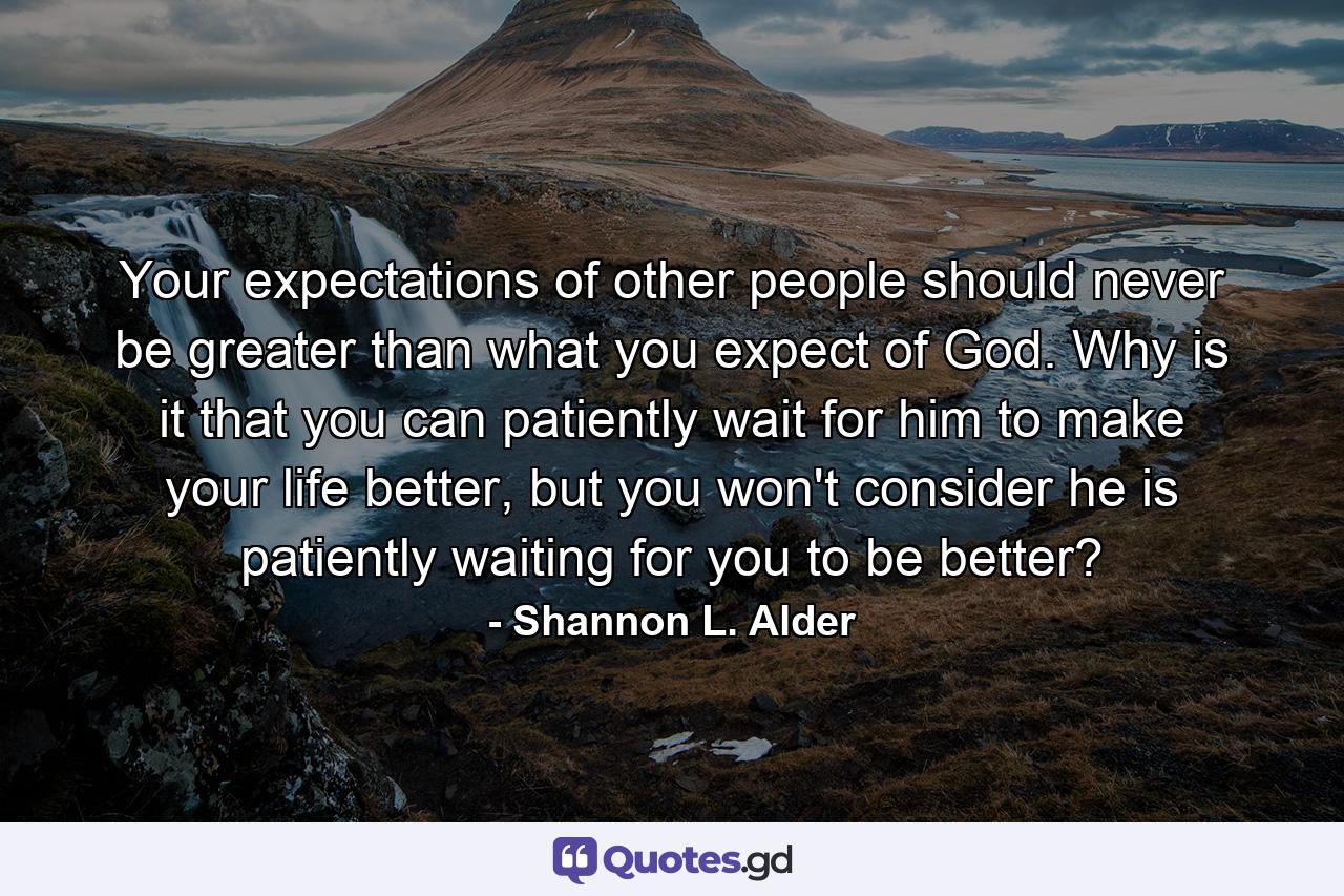 Your expectations of other people should never be greater than what you expect of God. Why is it that you can patiently wait for him to make your life better, but you won't consider he is patiently waiting for you to be better? - Quote by Shannon L. Alder