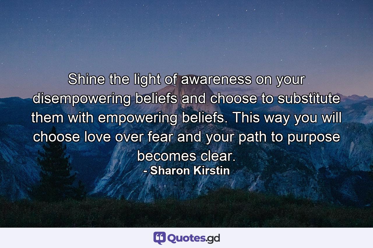 Shine the light of awareness on your disempowering beliefs and choose to substitute them with empowering beliefs. This way you will choose love over fear and your path to purpose becomes clear. - Quote by Sharon Kirstin