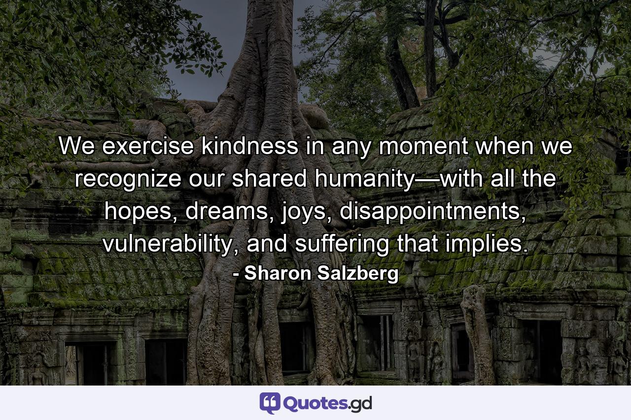 We exercise kindness in any moment when we recognize our shared humanity—with all the hopes, dreams, joys, disappointments, vulnerability, and suffering that implies. - Quote by Sharon Salzberg