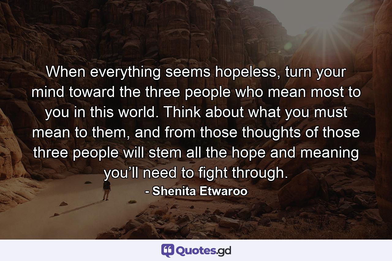 When everything seems hopeless, turn your mind toward the three people who mean most to you in this world. Think about what you must mean to them, and from those thoughts of those three people will stem all the hope and meaning you’ll need to fight through. - Quote by Shenita Etwaroo