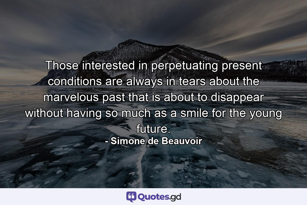 Those interested in perpetuating present conditions are always in tears about the marvelous past that is about to disappear  without having so much as a smile for the young future. - Quote by Simone de Beauvoir