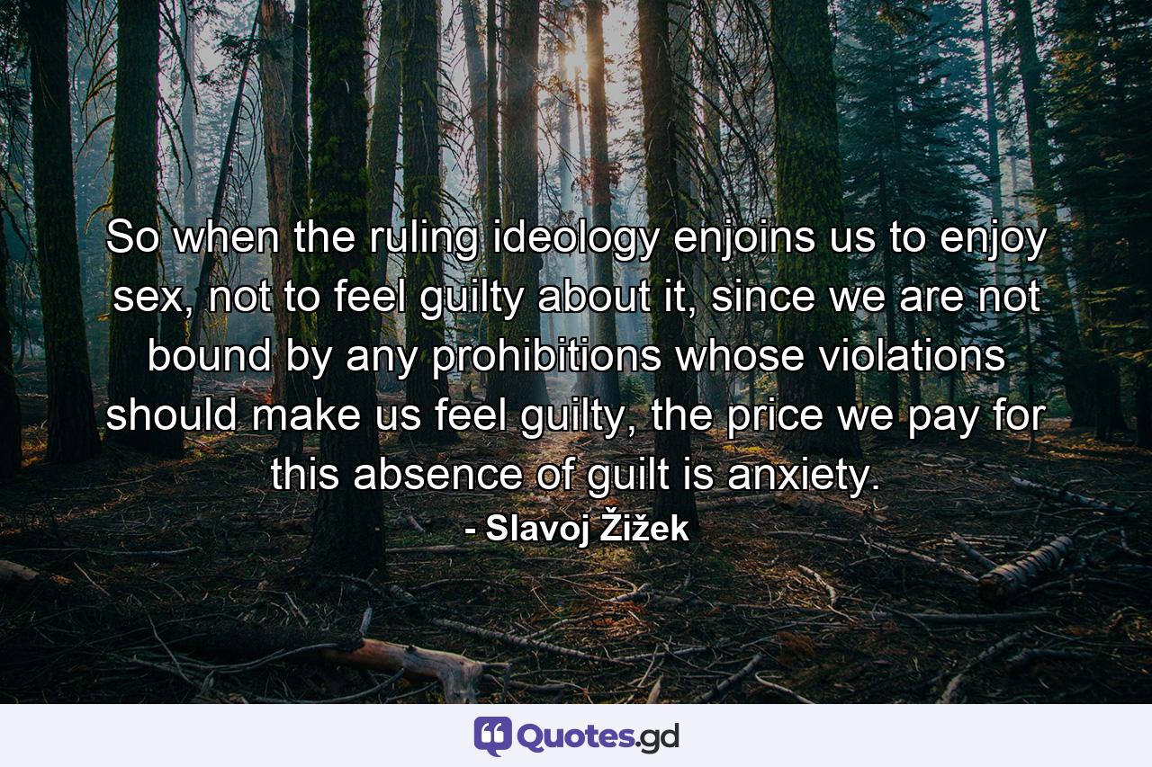 So when the ruling ideology enjoins us to enjoy sex, not to feel guilty about it, since we are not bound by any prohibitions whose violations should make us feel guilty, the price we pay for this absence of guilt is anxiety. - Quote by Slavoj Žižek