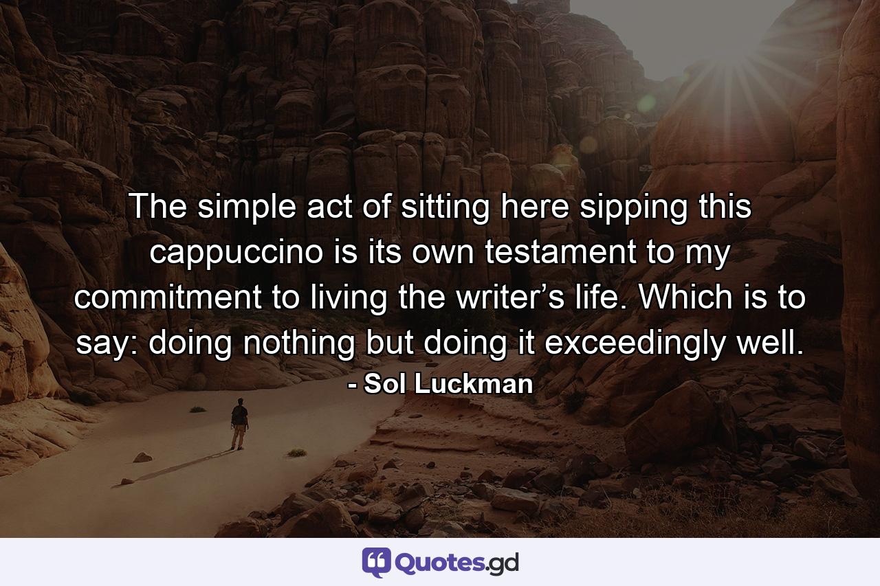 The simple act of sitting here sipping this cappuccino is its own testament to my commitment to living the writer’s life. Which is to say: doing nothing but doing it exceedingly well. - Quote by Sol Luckman