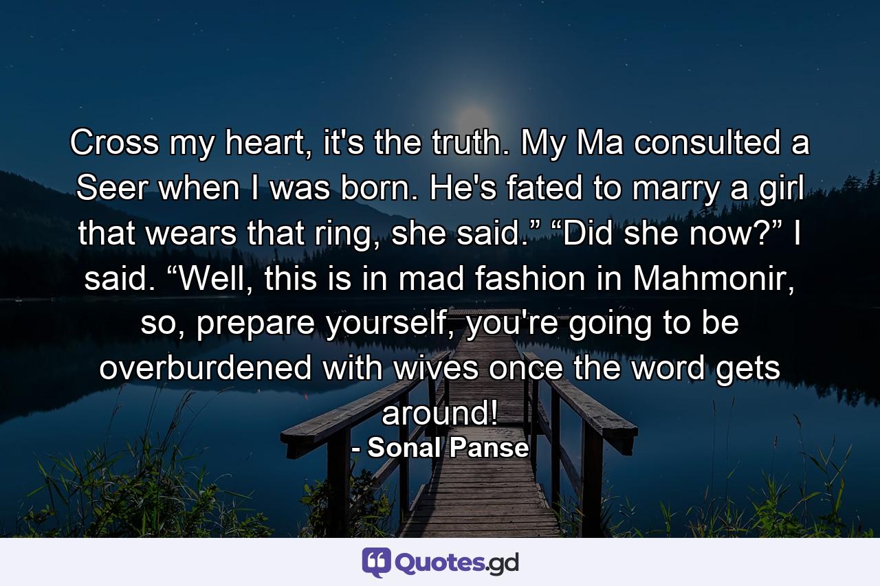 Cross my heart, it's the truth. My Ma consulted a Seer when I was born. He's fated to marry a girl that wears that ring, she said.” “Did she now?” I said. “Well, this is in mad fashion in Mahmonir, so, prepare yourself, you're going to be overburdened with wives once the word gets around! - Quote by Sonal Panse