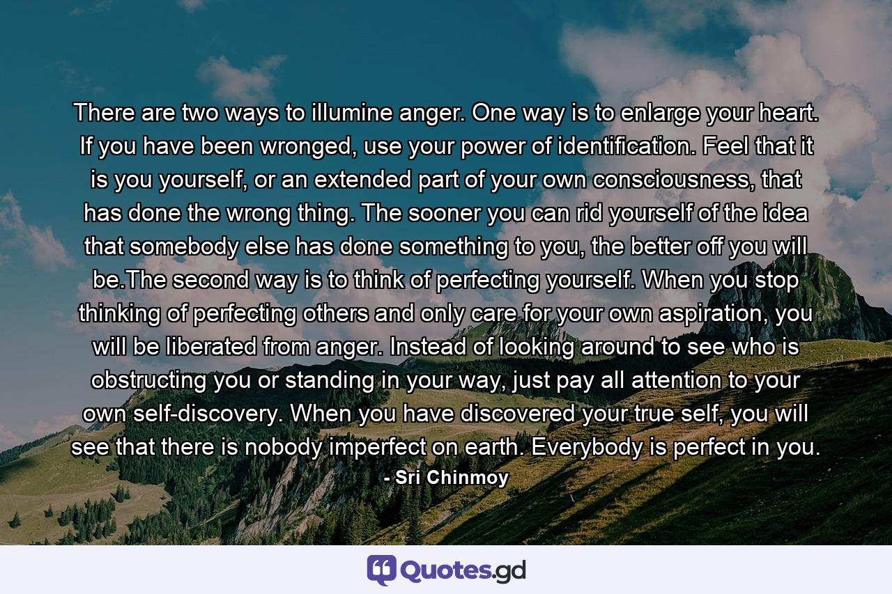 There are two ways to illumine anger. One way is to enlarge your heart. If you have been wronged, use your power of identification. Feel that it is you yourself, or an extended part of your own consciousness, that has done the wrong thing. The sooner you can rid yourself of the idea that somebody else has done something to you, the better off you will be.The second way is to think of perfecting yourself. When you stop thinking of perfecting others and only care for your own aspiration, you will be liberated from anger. Instead of looking around to see who is obstructing you or standing in your way, just pay all attention to your own self-discovery. When you have discovered your true self, you will see that there is nobody imperfect on earth. Everybody is perfect in you. - Quote by Sri Chinmoy