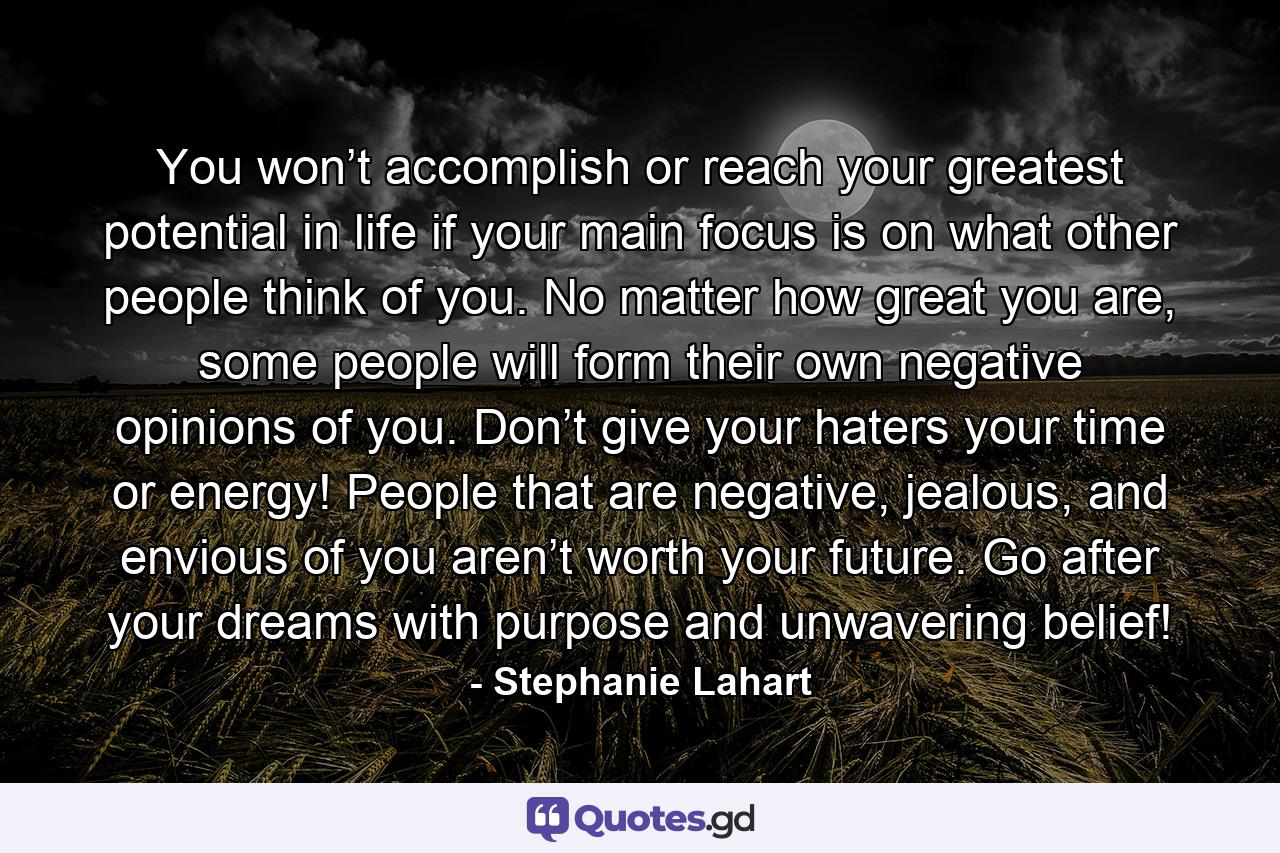 You won’t accomplish or reach your greatest potential in life if your main focus is on what other people think of you. No matter how great you are, some people will form their own negative opinions of you. Don’t give your haters your time or energy! People that are negative, jealous, and envious of you aren’t worth your future. Go after your dreams with purpose and unwavering belief! - Quote by Stephanie Lahart