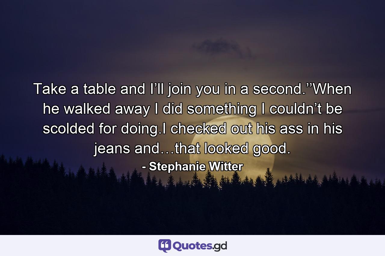 Take a table and I’ll join you in a second.’’When he walked away I did something I couldn’t be scolded for doing.I checked out his ass in his jeans and…that looked good. - Quote by Stephanie Witter