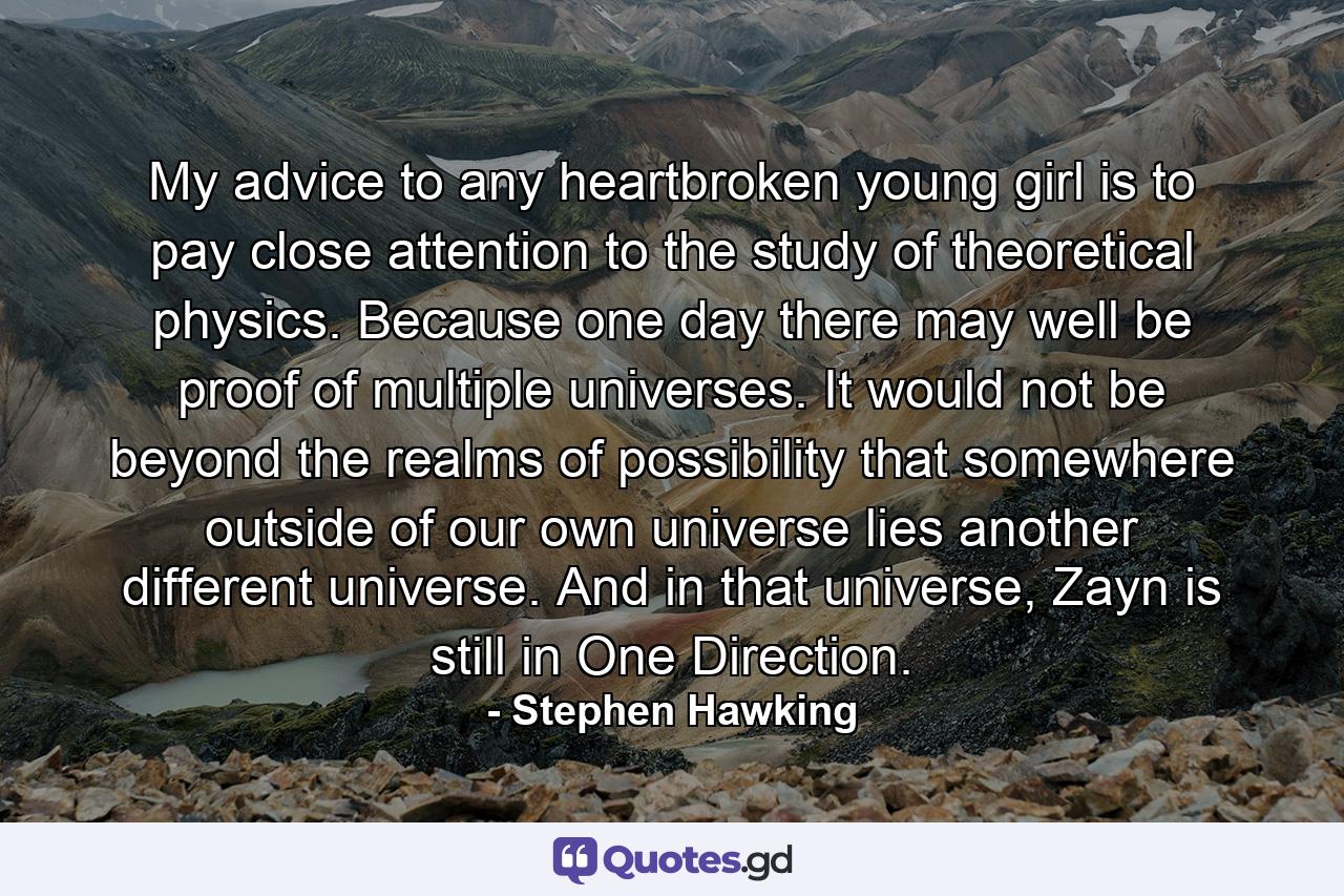 My advice to any heartbroken young girl is to pay close attention to the study of theoretical physics. Because one day there may well be proof of multiple universes. It would not be beyond the realms of possibility that somewhere outside of our own universe lies another different universe. And in that universe, Zayn is still in One Direction. - Quote by Stephen Hawking